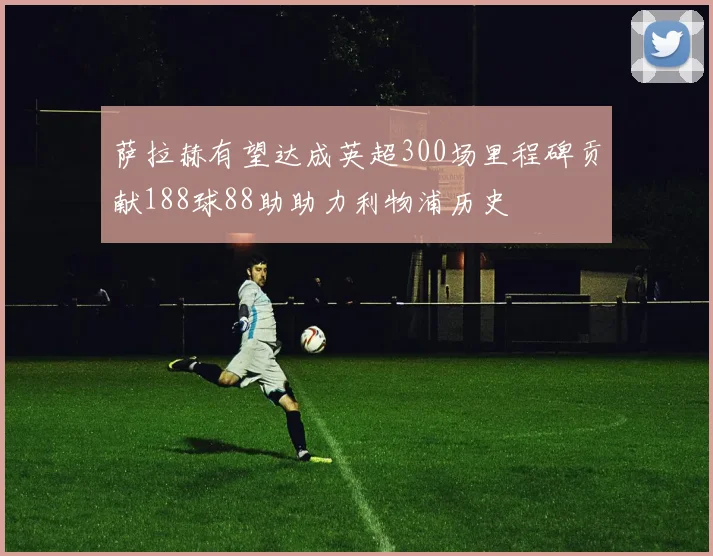 萨拉赫有望达成英超300场里程碑贡献188球88助助力利物浦历史