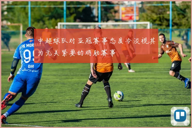 中超球队对亚冠赛事态度冷淡视其为无关紧要的鸡肋赛事