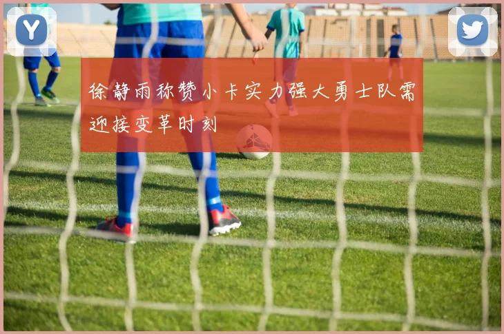 徐静雨称赞小卡实力强大勇士队需迎接变革时刻