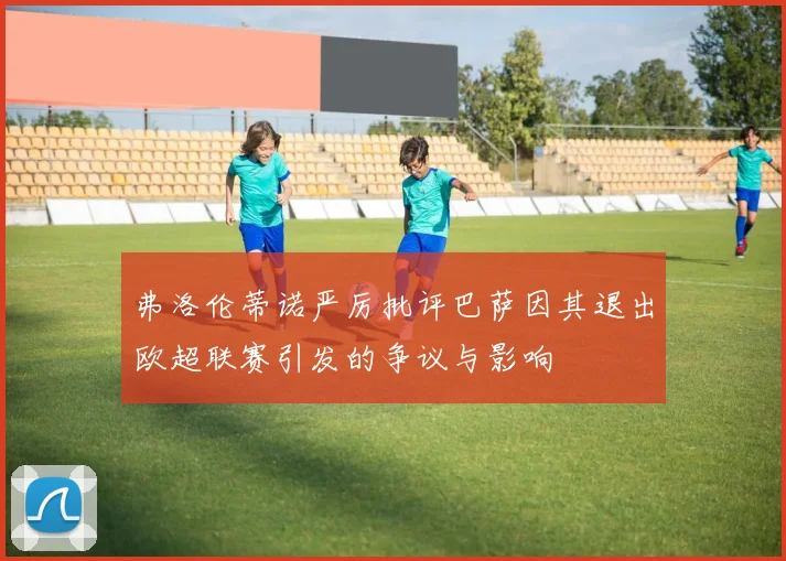 弗洛伦蒂诺严厉批评巴萨因其退出欧超联赛引发的争议与影响