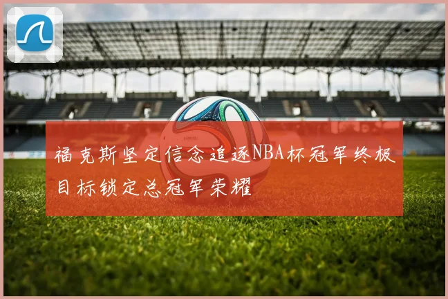 福克斯坚定信念追逐NBA杯冠军终极目标锁定总冠军荣耀