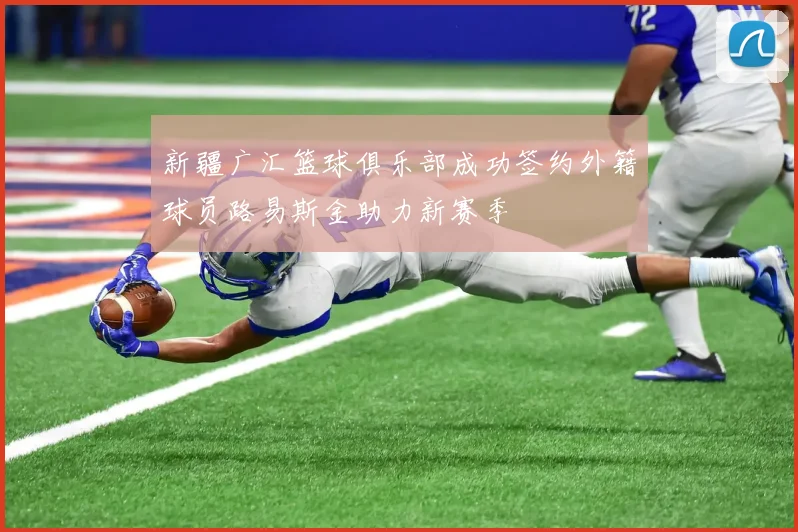 新疆广汇篮球俱乐部成功签约外籍球员路易斯金助力新赛季