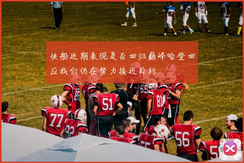 快船近期表现是否回归巅峰哈登回应我们仍在努力接近目标