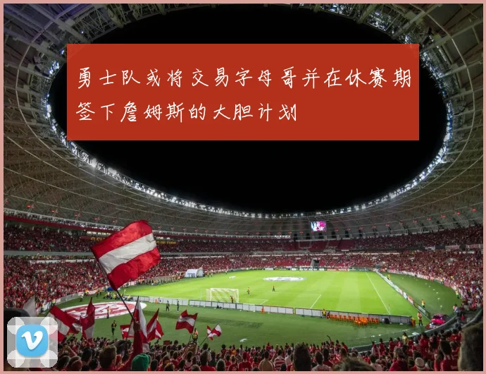 勇士队或将交易字母哥并在休赛期签下詹姆斯的大胆计划