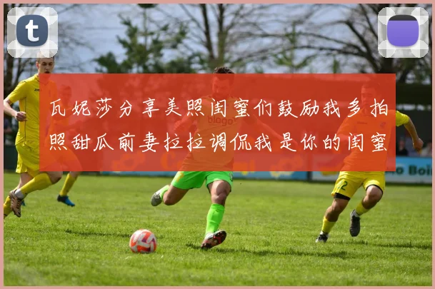 瓦妮莎分享美照闺蜜们鼓励我多拍照甜瓜前妻拉拉调侃我是你的闺蜜