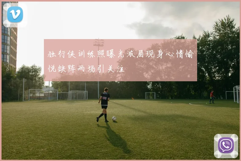 独行侠训练照曝光浓眉现身心情愉悦缺阵两场引关注