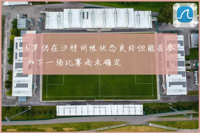 C罗仍在沙特训练状态良好但能否参加下一场比赛尚未确定