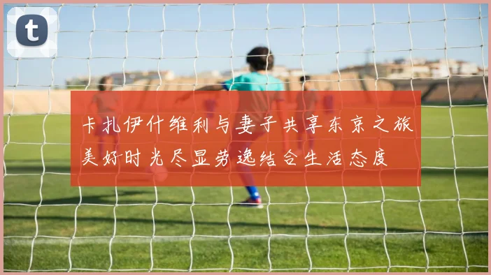 卡扎伊什维利与妻子共享东京之旅美好时光尽显劳逸结合生活态度