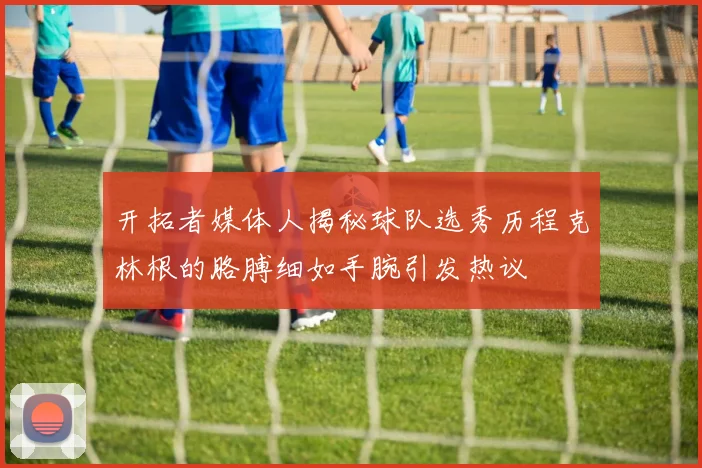 开拓者媒体人揭秘球队选秀历程克林根的胳膊细如手腕引发热议