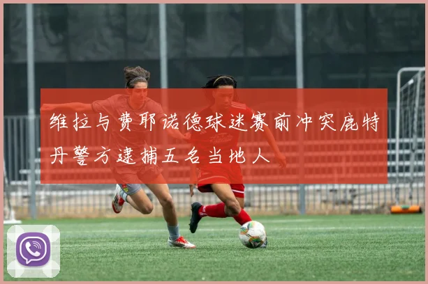 维拉与费耶诺德球迷赛前冲突鹿特丹警方逮捕五名当地人