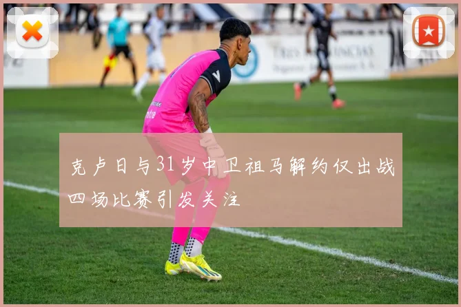 克卢日与31岁中卫祖马解约仅出战四场比赛引发关注