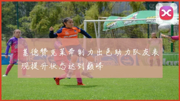 基德赞克莱牵制力出色助力队友表现提升状态达到巅峰