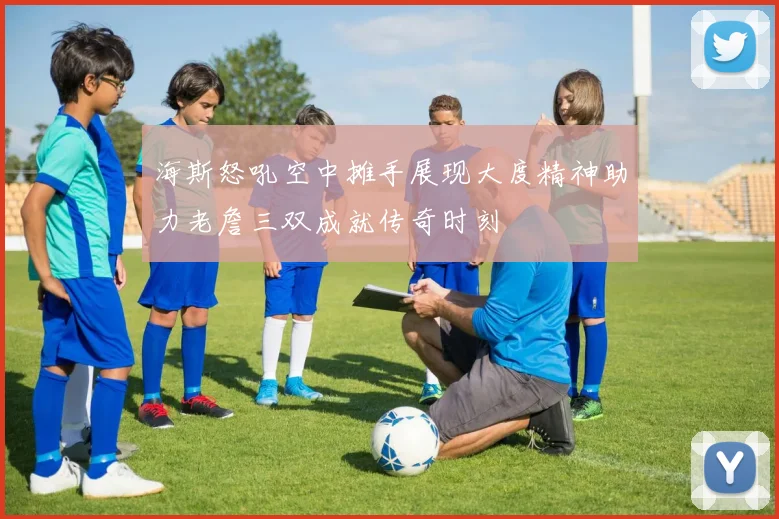 海斯怒吼空中摊手展现大度精神助力老詹三双成就传奇时刻