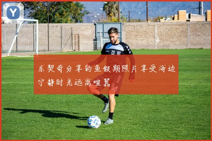东契奇分享钓鱼假期照片享受海边宁静时光远离喧嚣