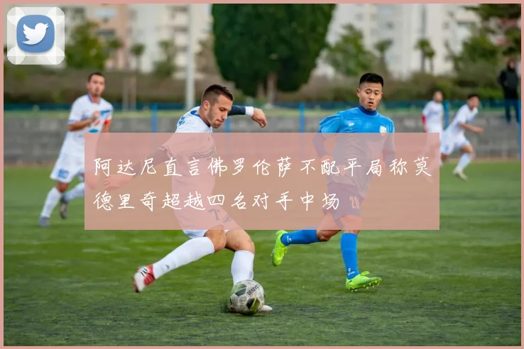 阿达尼直言佛罗伦萨不配平局称莫德里奇超越四名对手中场