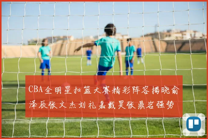 CBA全明星扣篮大赛精彩阵容揭晓俞泽辰张文杰刘礼嘉戴昊张鼎岩强势参赛