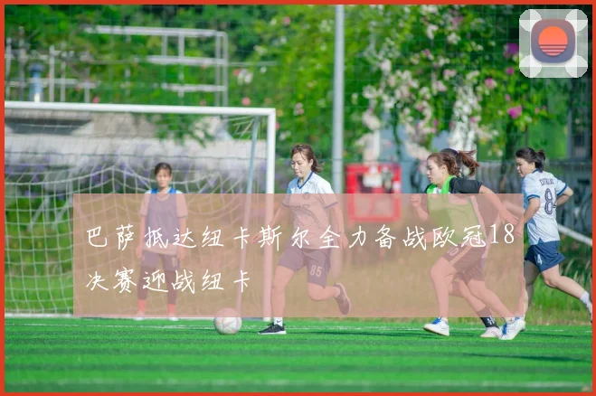 巴萨抵达纽卡斯尔全力备战欧冠18决赛迎战纽卡