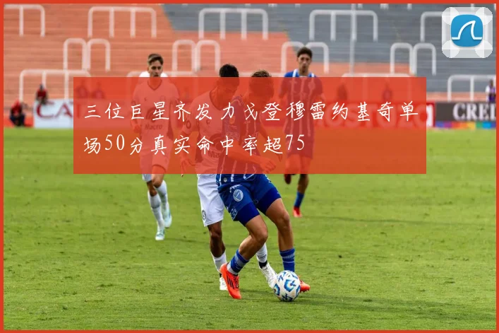 三位巨星齐发力戈登穆雷约基奇单场50分真实命中率超75