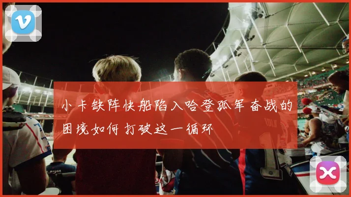 小卡缺阵快船陷入哈登孤军奋战的困境如何打破这一循环
