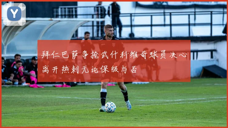 拜仁巴萨争抢武什科维奇球员决心离开热刺无论保级与否