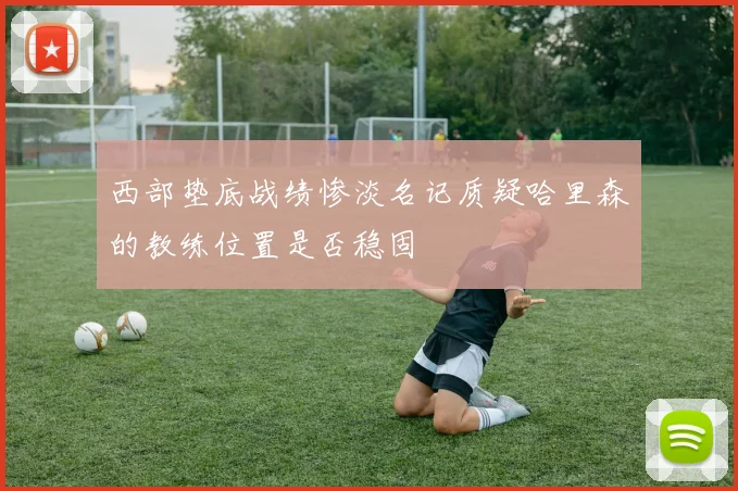 西部垫底战绩惨淡名记质疑哈里森的教练位置是否稳固