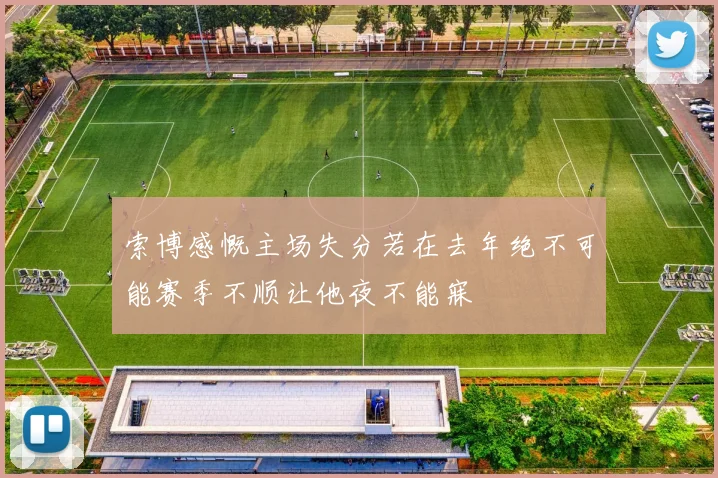 索博感慨主场失分若在去年绝不可能赛季不顺让他夜不能寐