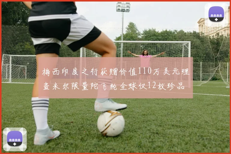 梅西印度之行获赠价值110万美元理查米尔限量陀飞轮全球仅12枚珍品