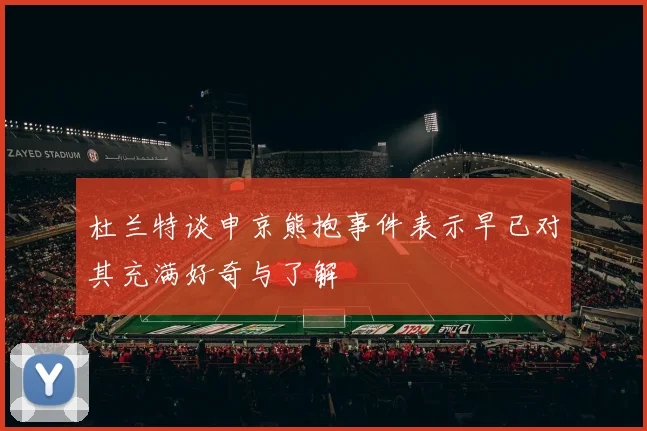 杜兰特谈申京熊抱事件表示早已对其充满好奇与了解