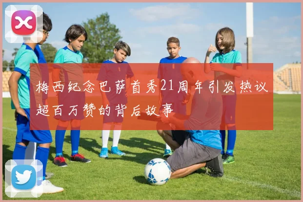 梅西纪念巴萨首秀21周年引发热议超百万赞的背后故事