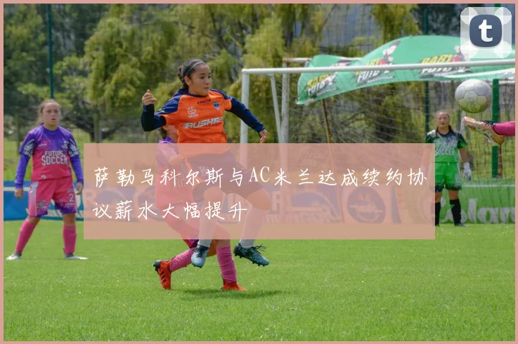 萨勒马科尔斯与AC米兰达成续约协议薪水大幅提升