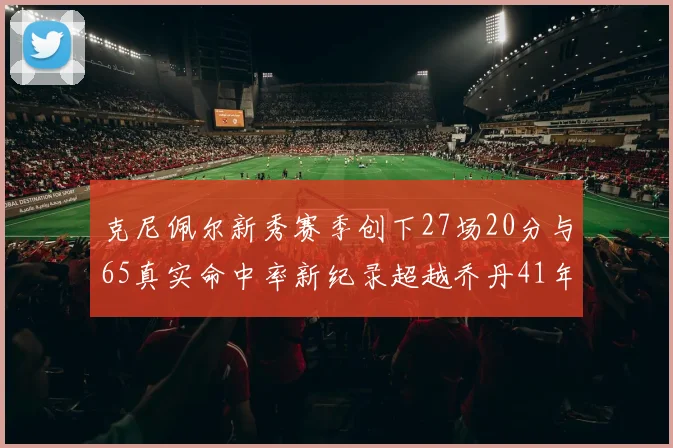 克尼佩尔新秀赛季创下27场20分与65真实命中率新纪录超越乔丹41年历史