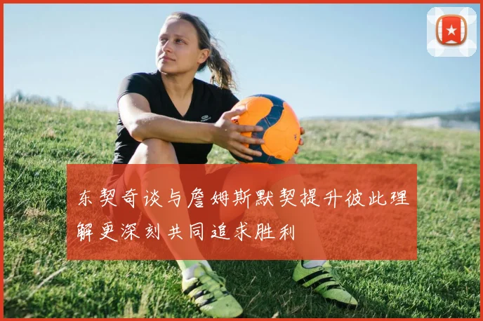 东契奇谈与詹姆斯默契提升彼此理解更深刻共同追求胜利