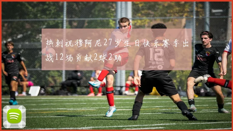 热刺祝穆阿尼27岁生日快乐赛季出战12场贡献2球2助
