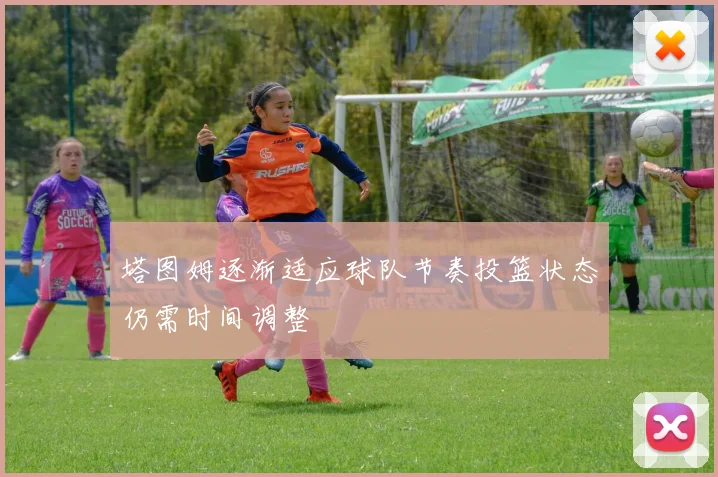 塔图姆逐渐适应球队节奏投篮状态仍需时间调整