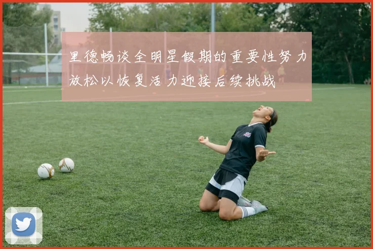 里德畅谈全明星假期的重要性努力放松以恢复活力迎接后续挑战