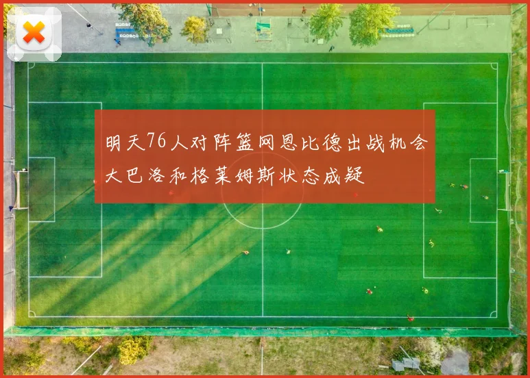 明天76人对阵篮网恩比德出战机会大巴洛和格莱姆斯状态成疑