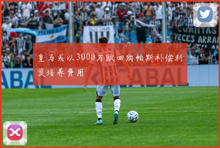 皇马或以3000万欧回购帕斯补偿科莫培养费用