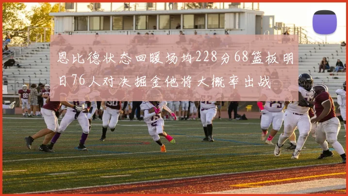 恩比德状态回暖场均228分68篮板明日76人对决掘金他将大概率出战