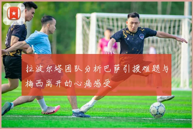 拉波尔塔团队分析巴萨引援难题与梅西离开的心痛感受