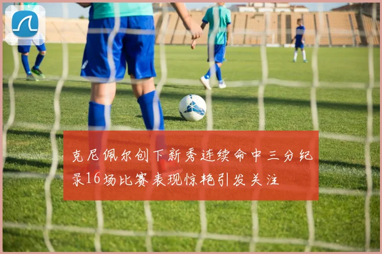 克尼佩尔创下新秀连续命中三分纪录16场比赛表现惊艳引发关注