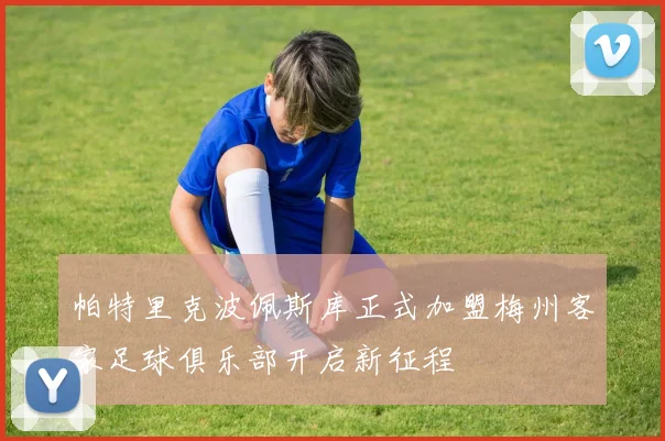 帕特里克波佩斯库正式加盟梅州客家足球俱乐部开启新征程
