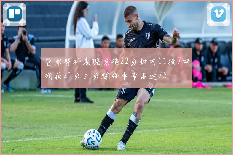 普尔替补表现惊艳22分钟内11投7中斩获21分三分球命中率高达75
