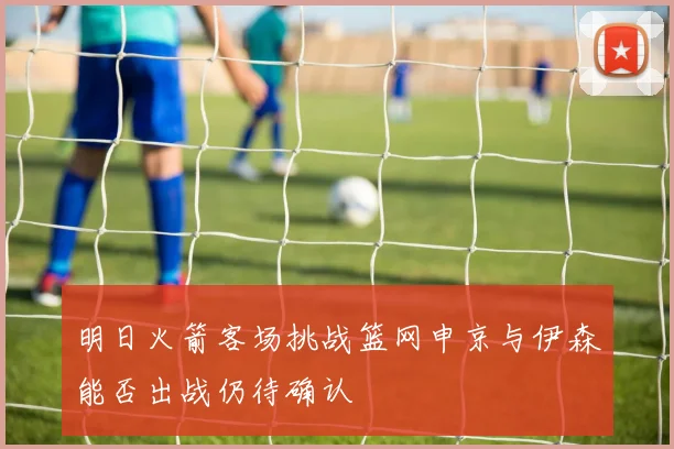 明日火箭客场挑战篮网申京与伊森能否出战仍待确认