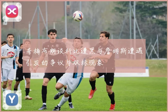 夸梅布朗谈科比遭黑与詹姆斯遭遇引发的争议与双标现象