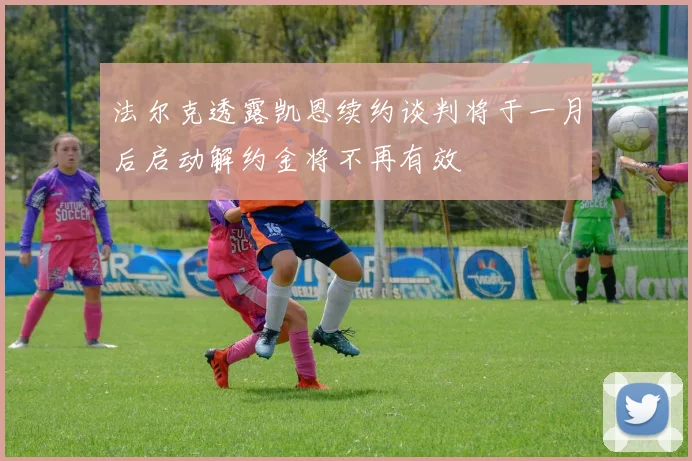 法尔克透露凯恩续约谈判将于一月后启动解约金将不再有效