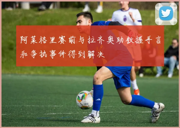 阿莱格里赛前与拉齐奥助教握手言和争执事件得到解决